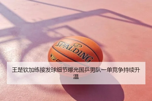 王楚钦加练接发球细节曝光国乒男队一单竞争持续升温