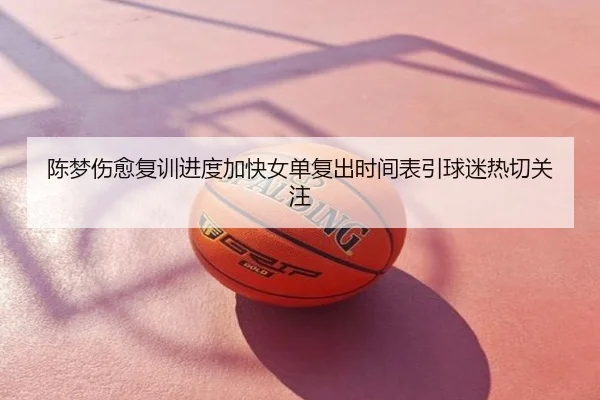 陈梦伤愈复训进度加快女单复出时间表引球迷热切关注