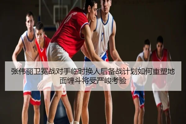 张伟丽卫冕战对手临时换人后备战计划如何重塑地面缠斗将受严峻考验