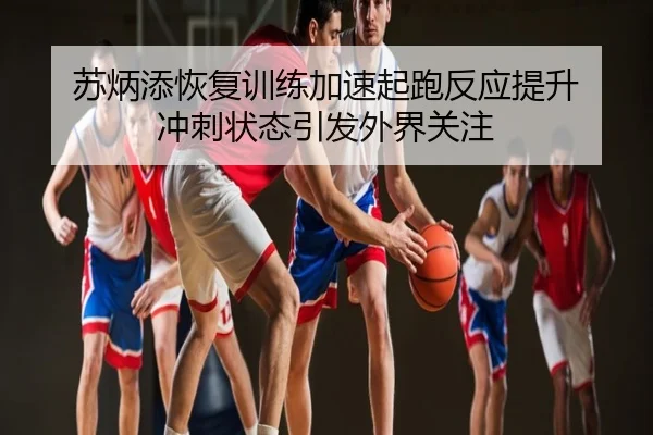 苏炳添恢复训练加速起跑反应提升 冲刺状态引发外界关注