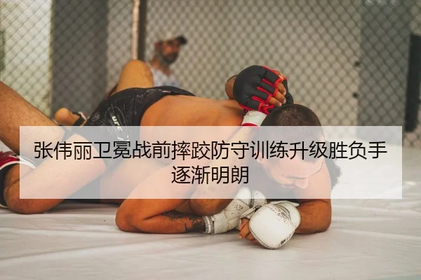 张伟丽卫冕战前摔跤防守训练升级胜负手逐渐明朗