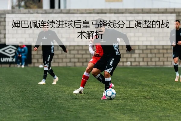 姆巴佩连续进球后皇马锋线分工调整的战术解析